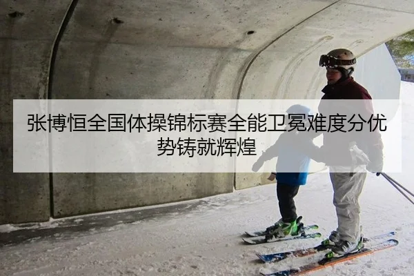 张博恒全国体操锦标赛全能卫冕难度分优势铸就辉煌
