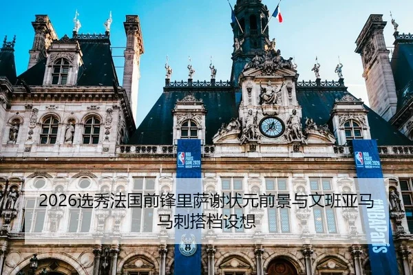 2026选秀法国前锋里萨谢状元前景与文班亚马马刺搭档设想